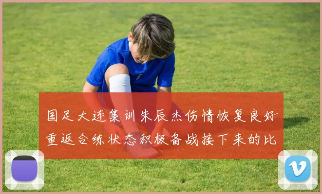 国足大连集训朱辰杰伤情恢复良好重返合练状态积极备战接下来的比赛