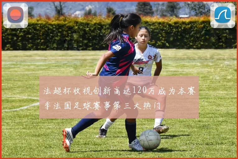 法超杯收视创新高达120万成为本赛季法国足球赛事第三大热门