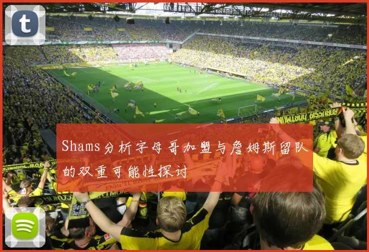 Shams分析字母哥加盟与詹姆斯留队的双重可能性探讨