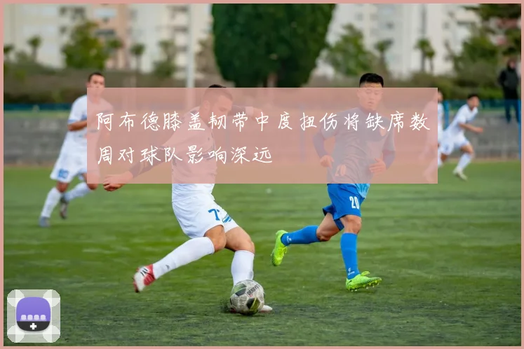 阿布德膝盖韧带中度扭伤将缺席数周对球队影响深远