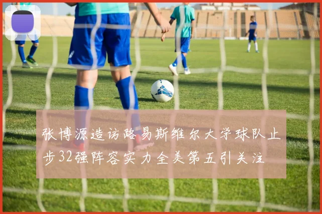 张博源造访路易斯维尔大学球队止步32强阵容实力全美第五引关注