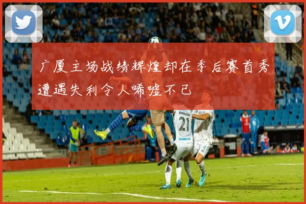 广厦主场战绩辉煌却在季后赛首秀遭遇失利令人唏嘘不已