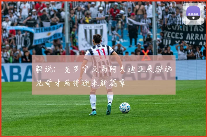 解说：克罗宁交易阿夫迪亚展现远见奇才或将迎来新篇章