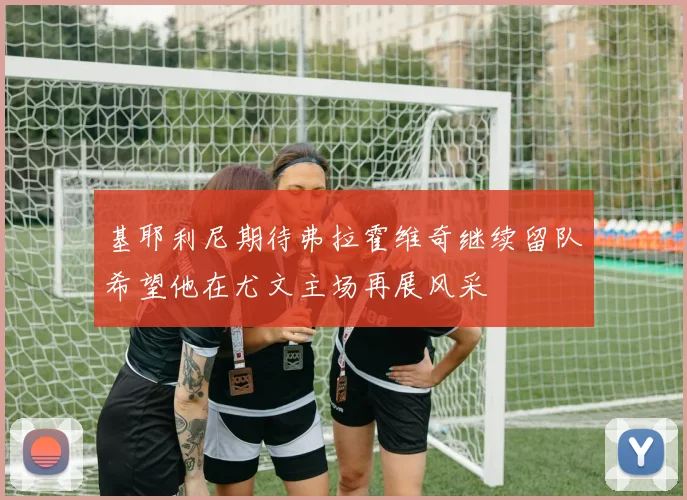 基耶利尼期待弗拉霍维奇继续留队希望他在尤文主场再展风采