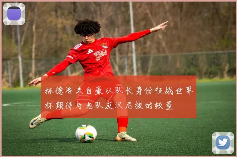 林德洛夫自豪以队长身份征战世界杯期待与老队友汉尼拔的较量