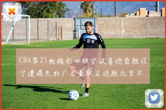 CBA第21轮精彩回顾宁波喜迎首胜辽宁遭遇失利广东豪取五连胜北京不敌天津江苏力克新疆