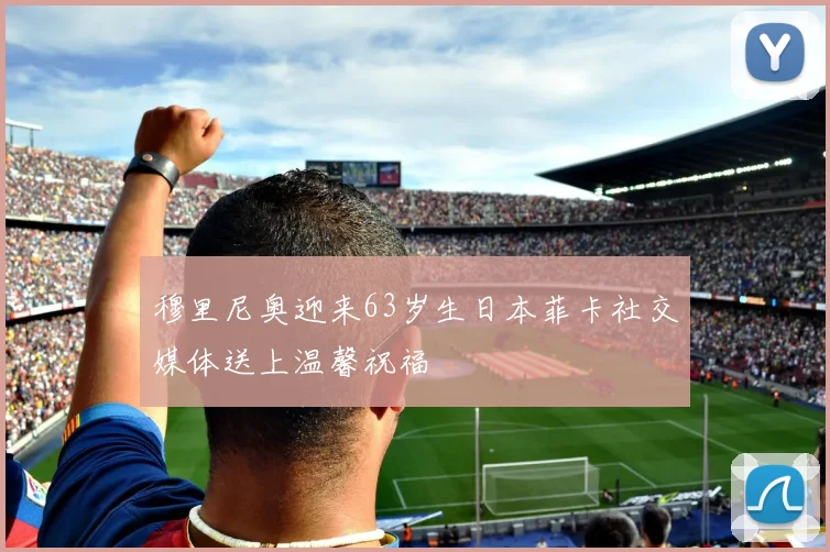 穆里尼奥迎来63岁生日本菲卡社交媒体送上温馨祝福