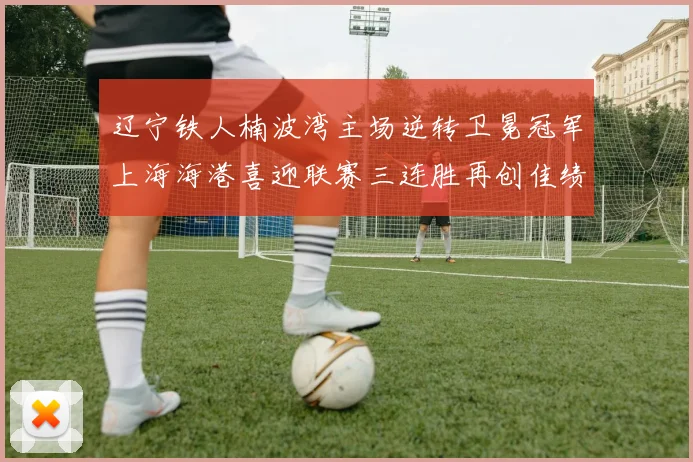 辽宁铁人楠波湾主场逆转卫冕冠军上海海港喜迎联赛三连胜再创佳绩