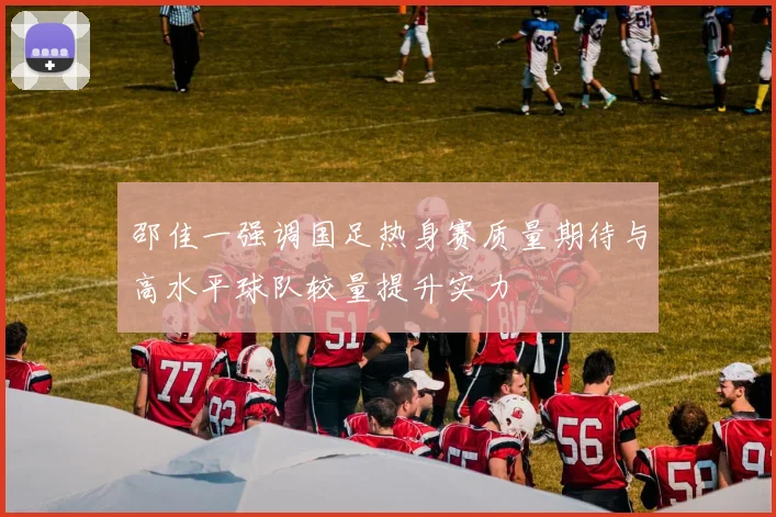 邵佳一强调国足热身赛质量期待与高水平球队较量提升实力