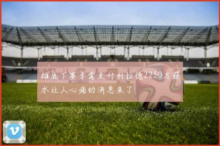 雄鹿下赛季需支付利拉德2250万薪水让人心痛的消息来了