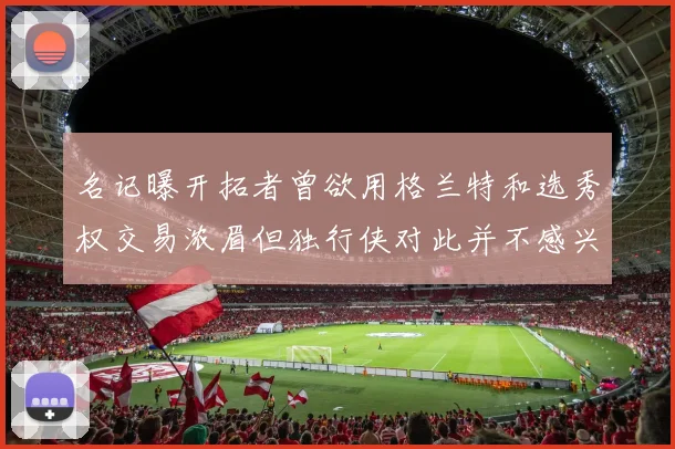 名记曝开拓者曾欲用格兰特和选秀权交易浓眉但独行侠对此并不感兴趣