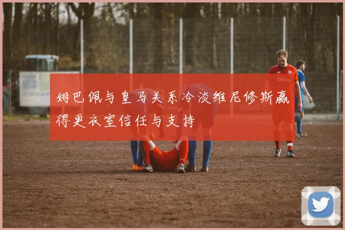 姆巴佩与皇马关系冷淡维尼修斯赢得更衣室信任与支持