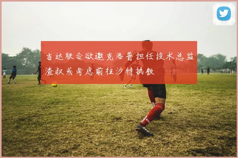 吉达联合欲邀克洛普担任技术总监渣叔或考虑前往沙特执教