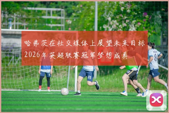 哈弗茨在社交媒体上展望未来目标2026年英超联赛冠军梦想成真