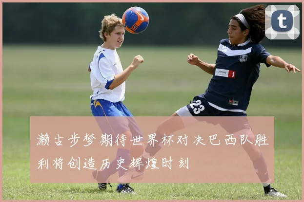 濑古步梦期待世界杯对决巴西队胜利将创造历史辉煌时刻